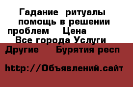 Гадание, ритуалы, помощь в решении проблем. › Цена ­ 1 000 - Все города Услуги » Другие   . Бурятия респ.